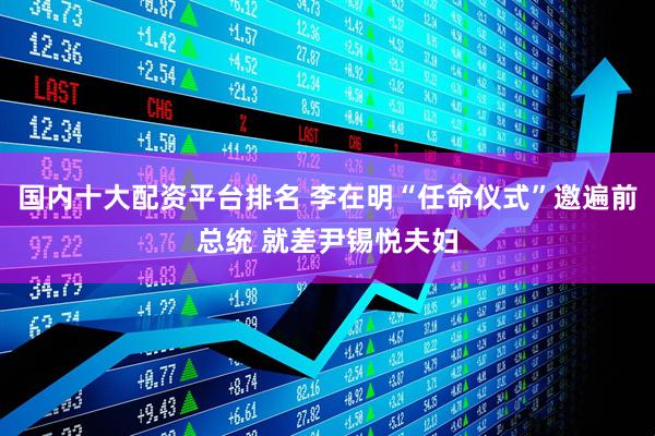国内十大配资平台排名 李在明“任命仪式”邀遍前总统 就差尹锡悦夫妇