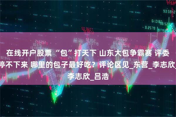 在线开户股票 “包”打天下 山东大包争霸赛 评委吃到停不下来 哪里的包子最好吃？评论区见_东营_李志欣_吕浩