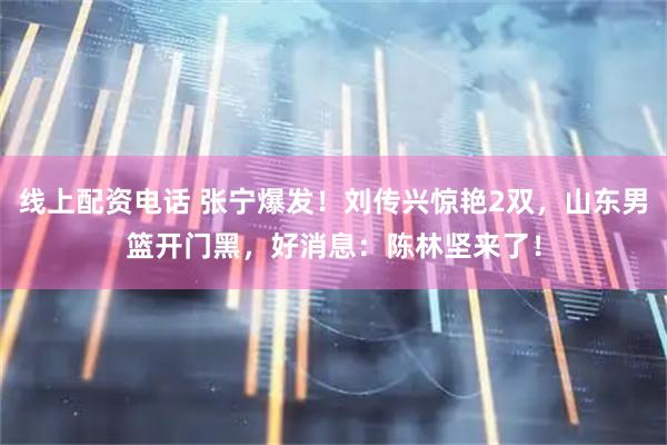 线上配资电话 张宁爆发！刘传兴惊艳2双，山东男篮开门黑，好消息：陈林坚来了！