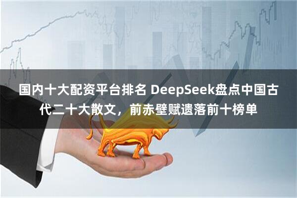 国内十大配资平台排名 DeepSeek盘点中国古代二十大散文，前赤壁赋遗落前十榜单