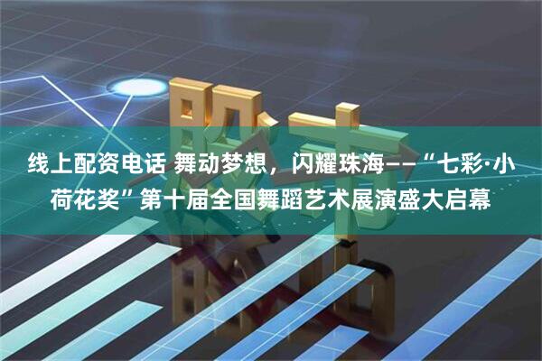 线上配资电话 舞动梦想，闪耀珠海——“七彩·小荷花奖”第十届全国舞蹈艺术展演盛大启幕