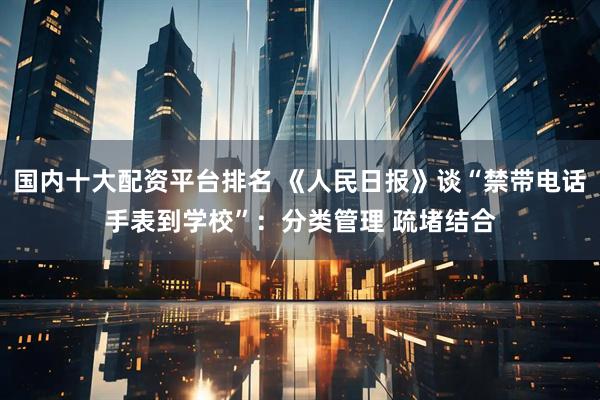国内十大配资平台排名 《人民日报》谈“禁带电话手表到学校”：分类管理 疏堵结合
