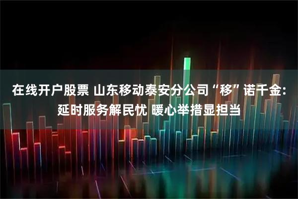 在线开户股票 山东移动泰安分公司“移”诺千金:延时服务解民忧 暖心举措显担当