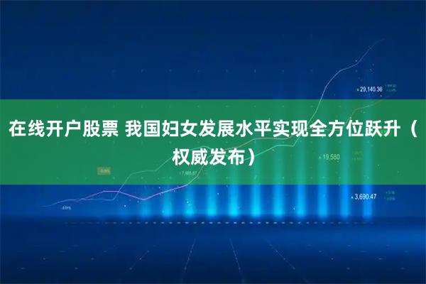在线开户股票 我国妇女发展水平实现全方位跃升（权威发布）