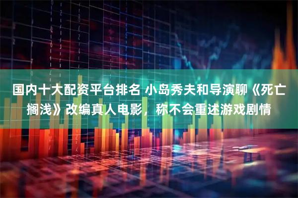 国内十大配资平台排名 小岛秀夫和导演聊《死亡搁浅》改编真人电影，称不会重述游戏剧情