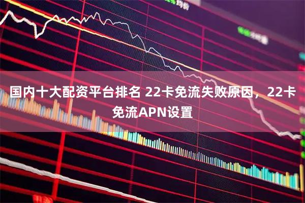 国内十大配资平台排名 22卡免流失败原因，22卡免流APN设置
