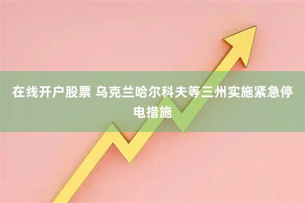 在线开户股票 乌克兰哈尔科夫等三州实施紧急停电措施