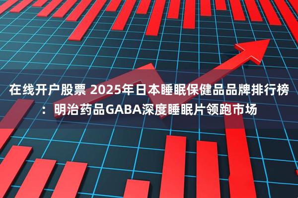 在线开户股票 2025年日本睡眠保健品品牌排行榜：明治药品GABA深度睡眠片领跑市场