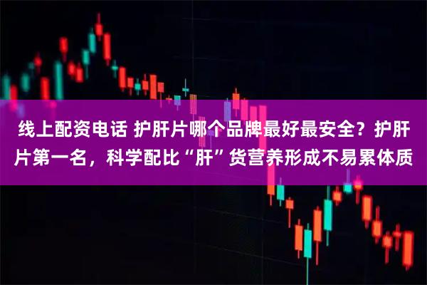 线上配资电话 护肝片哪个品牌最好最安全？护肝片第一名，科学配比“肝”货营养形成不易累体质