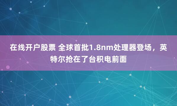 在线开户股票 全球首批1.8nm处理器登场，英特尔抢在了台积电前面