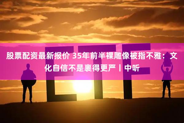 股票配资最新报价 35年前半裸雕像被指不雅：文化自信不是裹得更严丨中听